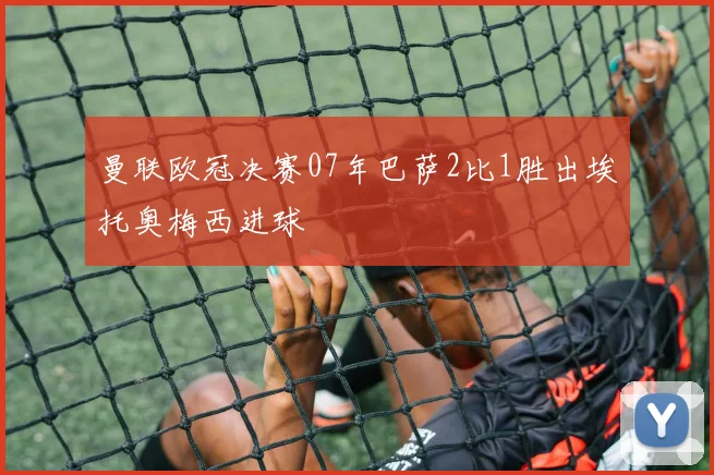 曼联欧冠决赛07年巴萨2比1胜出埃托奥梅西进球