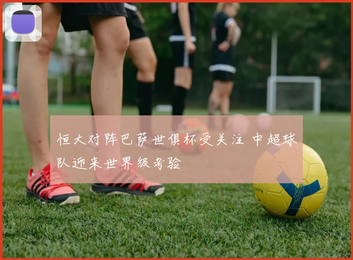 恒大对阵巴萨世俱杯受关注 中超球队迎来世界级考验