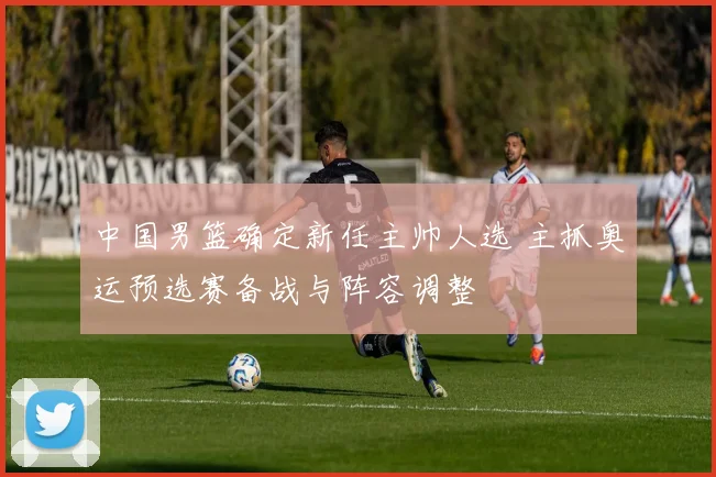 中国男篮确定新任主帅人选 主抓奥运预选赛备战与阵容调整