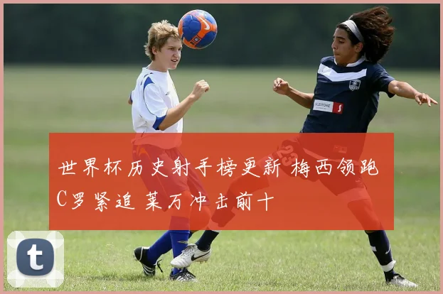 世界杯历史射手榜更新 梅西领跑 C罗紧追 莱万冲击前十