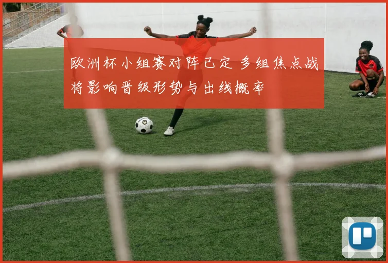 欧洲杯小组赛对阵已定 多组焦点战将影响晋级形势与出线概率