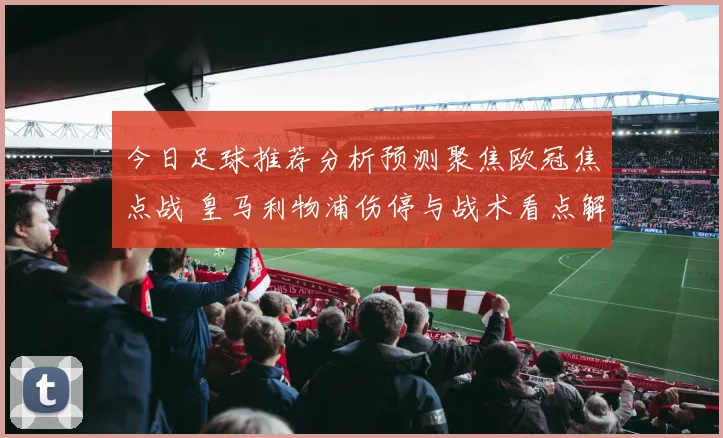 今日足球推荐分析预测聚焦欧冠焦点战 皇马利物浦伤停与战术看点解析