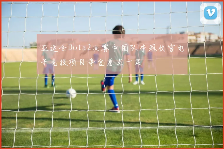 亚运会Dota2决赛中国队夺冠收官电子竞技项目争金看点十足