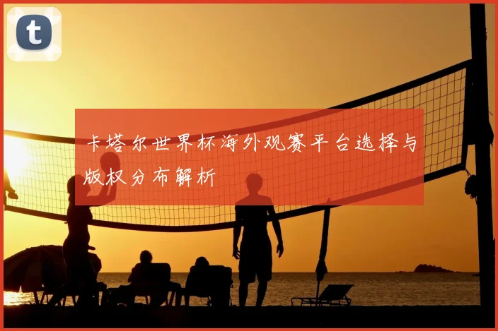 卡塔尔世界杯海外观赛平台选择与版权分布解析
