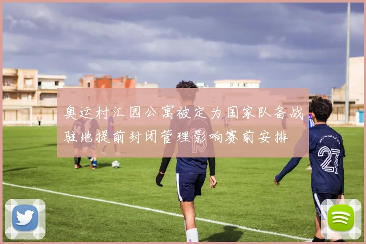 奥运村汇园公寓被定为国家队备战驻地提前封闭管理影响赛前安排