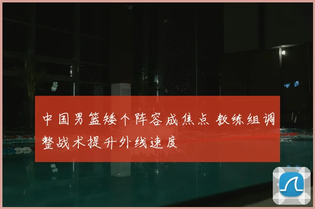 中国男篮矮个阵容成焦点 教练组调整战术提升外线速度