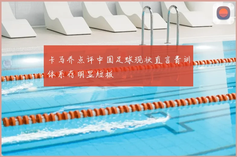 卡马乔点评中国足球现状直言青训体系存明显短板