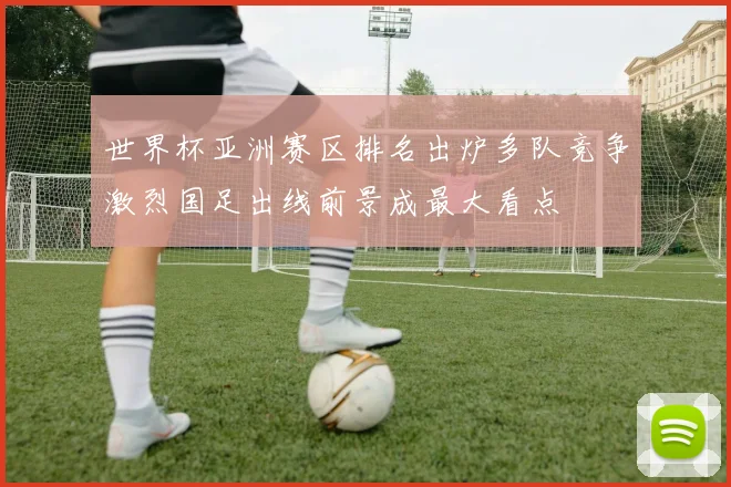 世界杯亚洲赛区排名出炉多队竞争激烈国足出线前景成最大看点