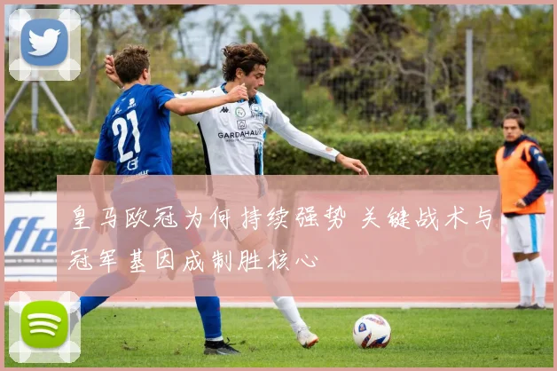 皇马欧冠为何持续强势 关键战术与冠军基因成制胜核心