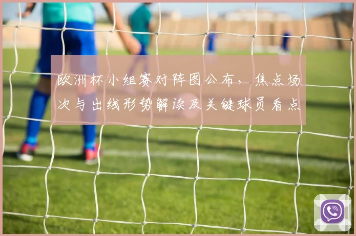 欧洲杯小组赛对阵图公布，焦点场次与出线形势解读及关键球员看点