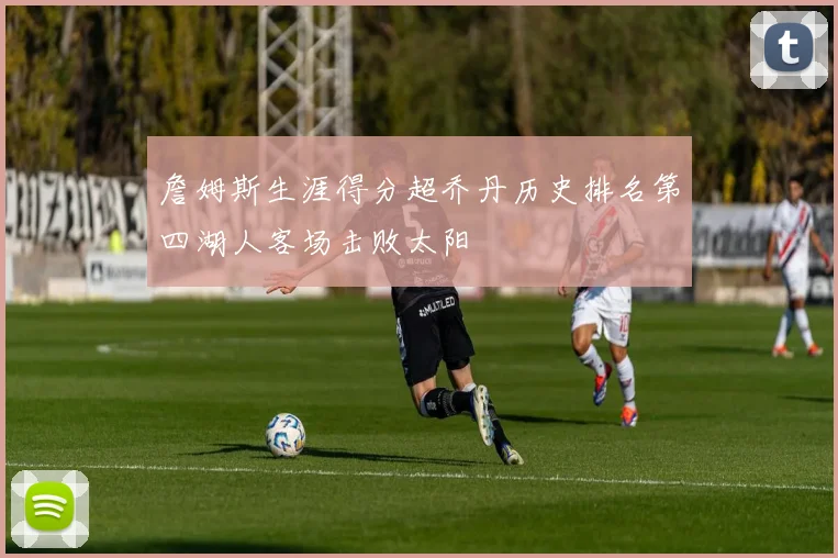 詹姆斯生涯得分超乔丹历史排名第四湖人客场击败太阳