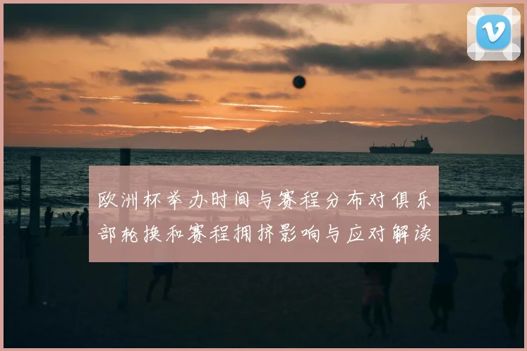 欧洲杯举办时间与赛程分布对俱乐部轮换和赛程拥挤影响与应对解读
