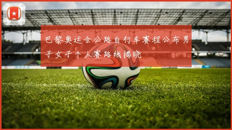 巴黎奥运会公路自行车赛程公布男子女子个人赛路线揭晓