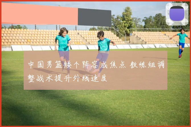 中国男篮矮个阵容成焦点 教练组调整战术提升外线速度