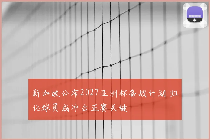 新加坡公布2027亚洲杯备战计划 归化球员成冲击正赛关键
