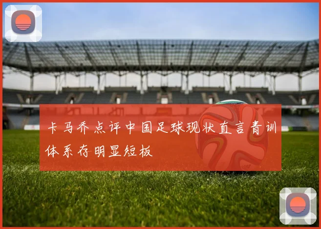 卡马乔点评中国足球现状直言青训体系存明显短板