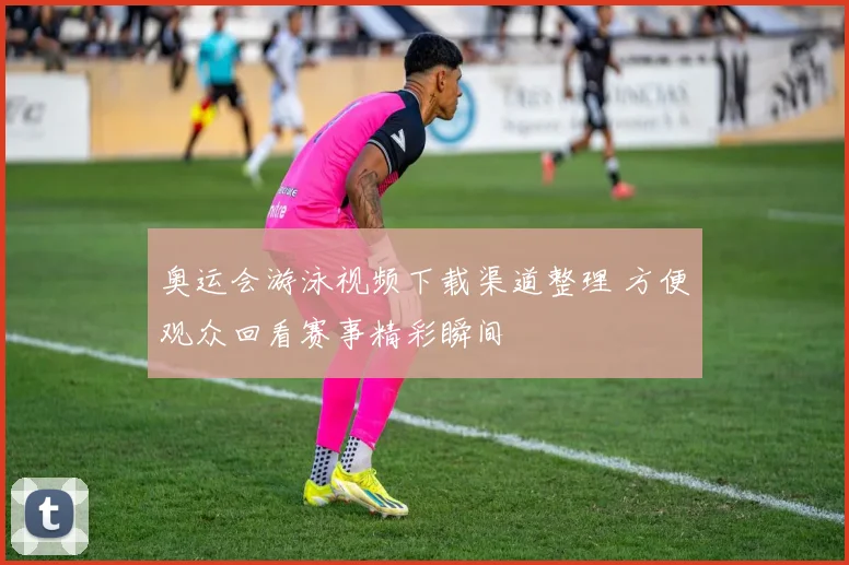 奥运会游泳视频下载渠道整理 方便观众回看赛事精彩瞬间