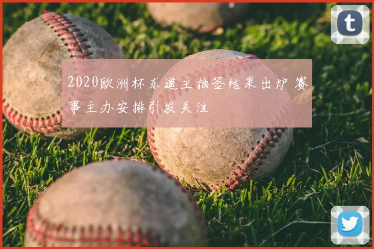 2020欧洲杯东道主抽签结果出炉 赛事主办安排引发关注