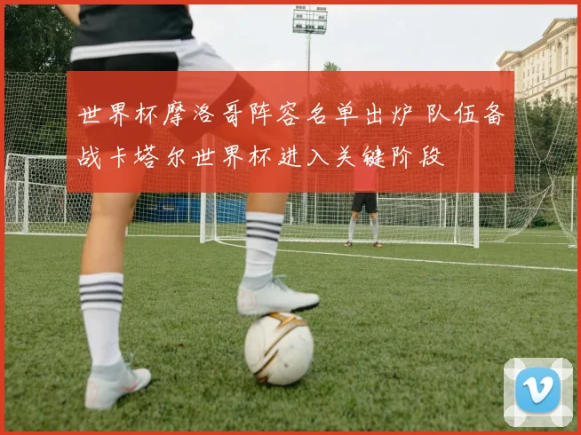 世界杯摩洛哥阵容名单出炉 队伍备战卡塔尔世界杯进入关键阶段