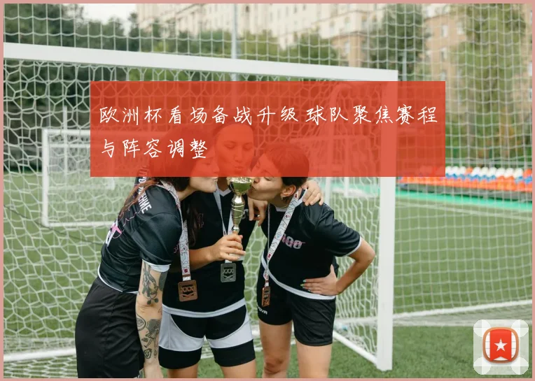 欧洲杯看场备战升级 球队聚焦赛程与阵容调整