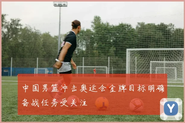 中国男篮冲击奥运会金牌目标明确备战任务受关注