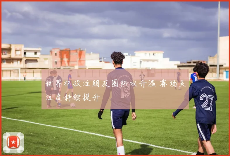 世界杯投注朋友圈热议升温 赛场关注度持续提升